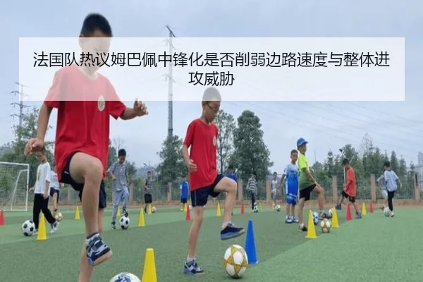 法国队热议姆巴佩中锋化是否削弱边路速度与整体进攻威胁 - kaiyun