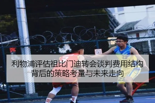 利物浦评估祖比门迪转会谈判费用结构背后的策略考量与未来走向